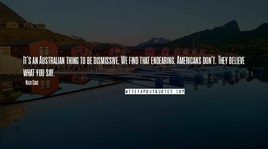 Nick Cave Quotes: It's an Australian thing to be dismissive. We find that endearing. Americans don't. They believe what you say.