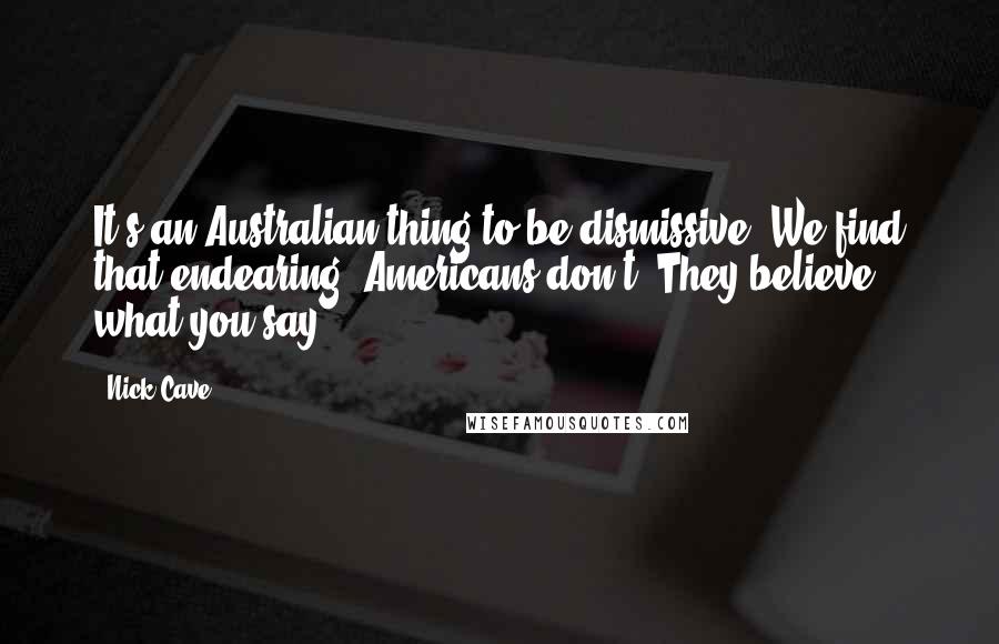 Nick Cave Quotes: It's an Australian thing to be dismissive. We find that endearing. Americans don't. They believe what you say.