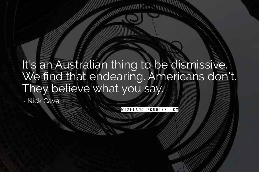 Nick Cave Quotes: It's an Australian thing to be dismissive. We find that endearing. Americans don't. They believe what you say.