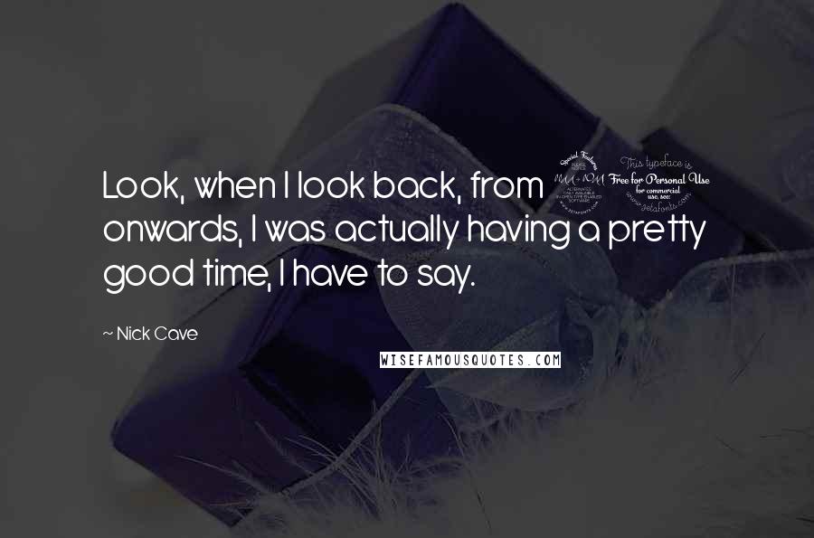 Nick Cave Quotes: Look, when I look back, from 20 onwards, I was actually having a pretty good time, I have to say.