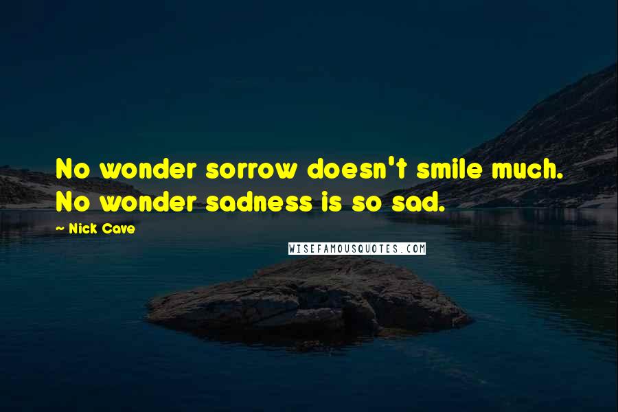 Nick Cave Quotes: No wonder sorrow doesn't smile much. No wonder sadness is so sad.