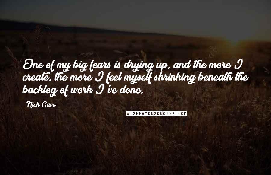 Nick Cave Quotes: One of my big fears is drying up, and the more I create, the more I feel myself shrinking beneath the backlog of work I've done.