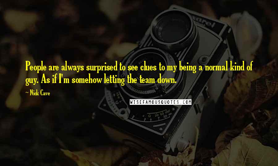 Nick Cave Quotes: People are always surprised to see clues to my being a normal kind of guy. As if I'm somehow letting the team down.