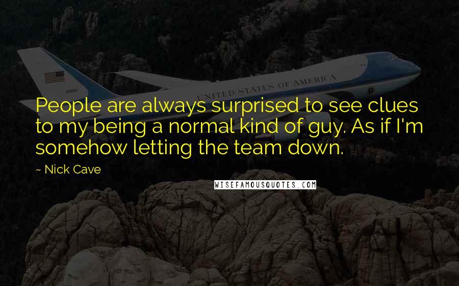 Nick Cave Quotes: People are always surprised to see clues to my being a normal kind of guy. As if I'm somehow letting the team down.