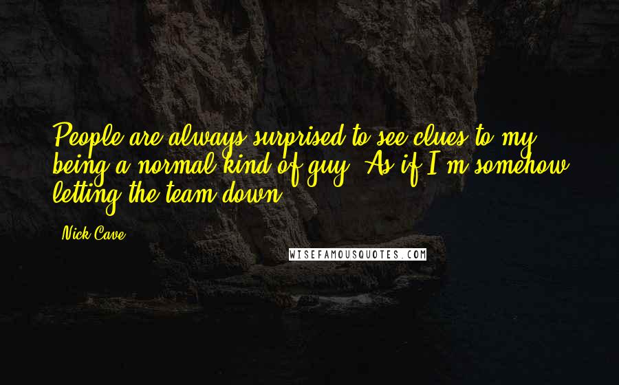 Nick Cave Quotes: People are always surprised to see clues to my being a normal kind of guy. As if I'm somehow letting the team down.