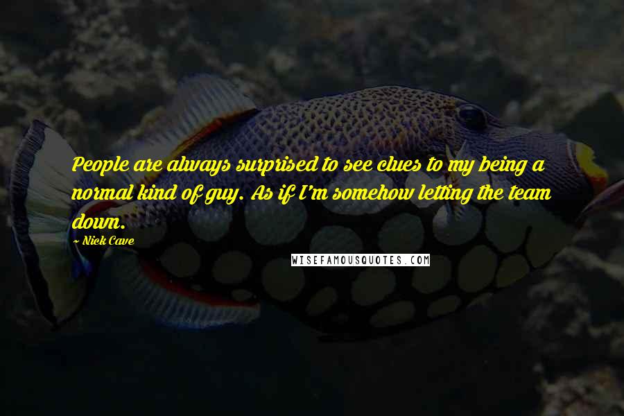 Nick Cave Quotes: People are always surprised to see clues to my being a normal kind of guy. As if I'm somehow letting the team down.
