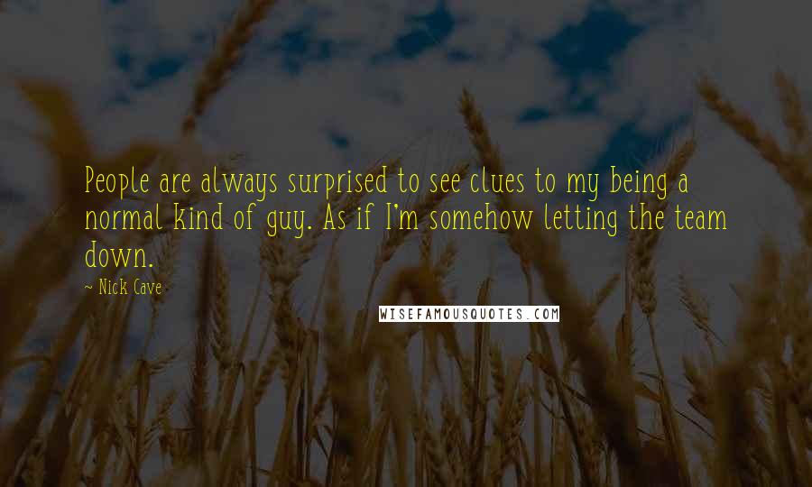 Nick Cave Quotes: People are always surprised to see clues to my being a normal kind of guy. As if I'm somehow letting the team down.