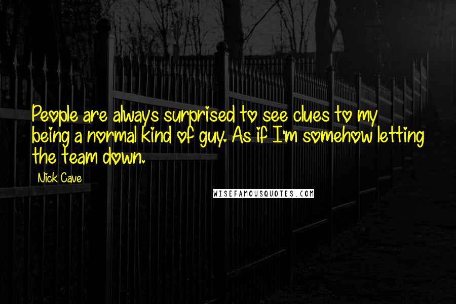Nick Cave Quotes: People are always surprised to see clues to my being a normal kind of guy. As if I'm somehow letting the team down.
