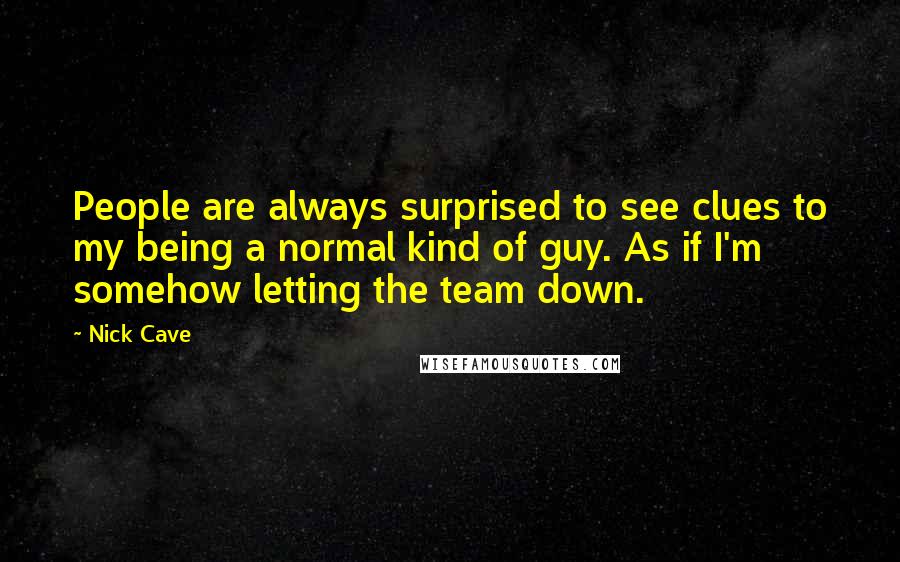 Nick Cave Quotes: People are always surprised to see clues to my being a normal kind of guy. As if I'm somehow letting the team down.