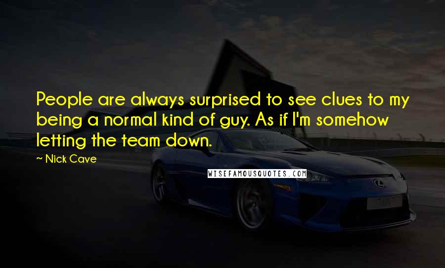 Nick Cave Quotes: People are always surprised to see clues to my being a normal kind of guy. As if I'm somehow letting the team down.