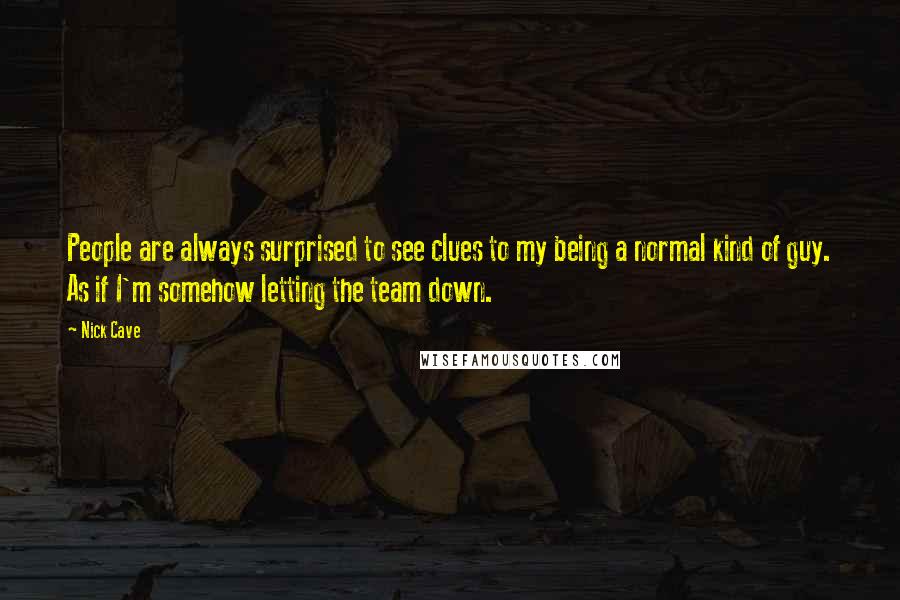 Nick Cave Quotes: People are always surprised to see clues to my being a normal kind of guy. As if I'm somehow letting the team down.