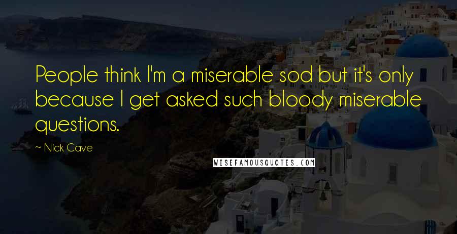 Nick Cave Quotes: People think I'm a miserable sod but it's only because I get asked such bloody miserable questions.