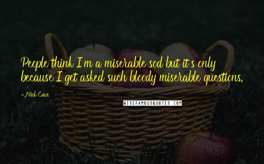 Nick Cave Quotes: People think I'm a miserable sod but it's only because I get asked such bloody miserable questions.