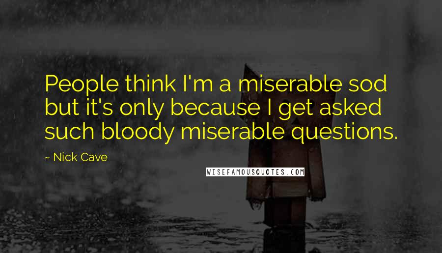 Nick Cave Quotes: People think I'm a miserable sod but it's only because I get asked such bloody miserable questions.
