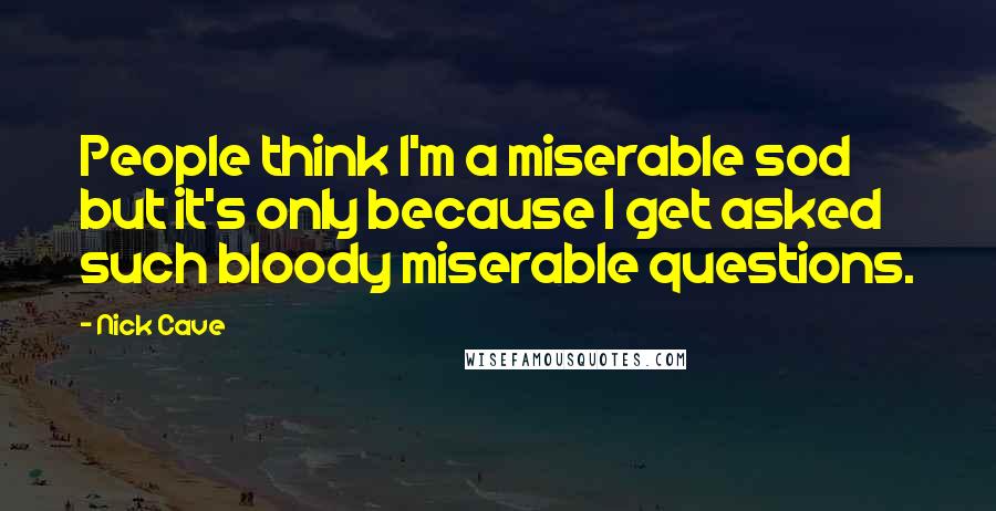 Nick Cave Quotes: People think I'm a miserable sod but it's only because I get asked such bloody miserable questions.