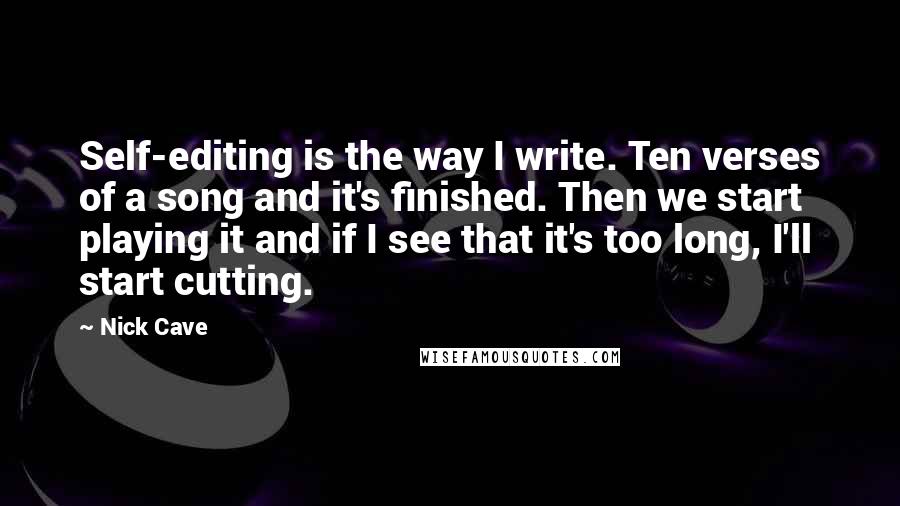 Nick Cave Quotes: Self-editing is the way I write. Ten verses of a song and it's finished. Then we start playing it and if I see that it's too long, I'll start cutting.