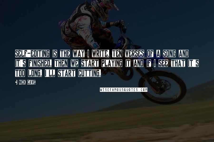 Nick Cave Quotes: Self-editing is the way I write. Ten verses of a song and it's finished. Then we start playing it and if I see that it's too long, I'll start cutting.