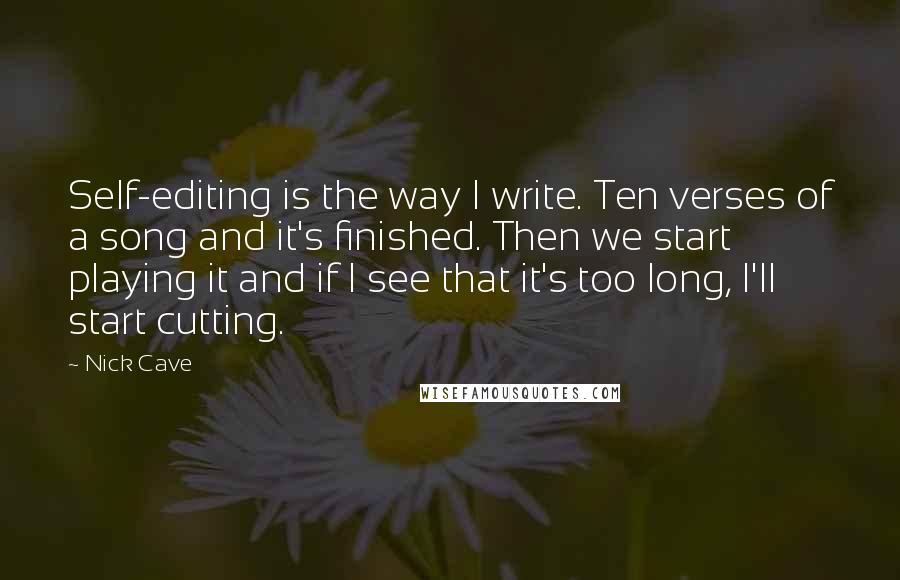 Nick Cave Quotes: Self-editing is the way I write. Ten verses of a song and it's finished. Then we start playing it and if I see that it's too long, I'll start cutting.