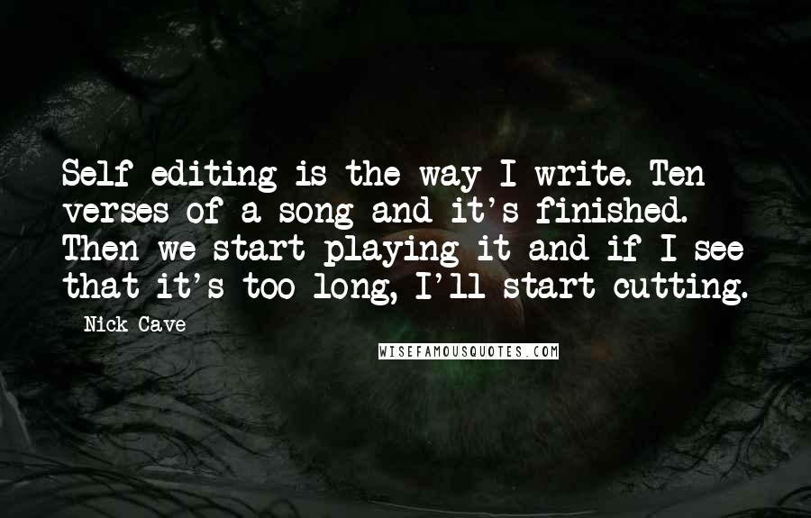Nick Cave Quotes: Self-editing is the way I write. Ten verses of a song and it's finished. Then we start playing it and if I see that it's too long, I'll start cutting.