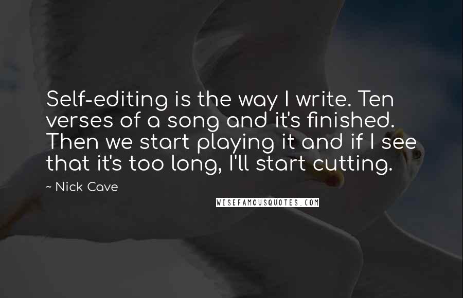 Nick Cave Quotes: Self-editing is the way I write. Ten verses of a song and it's finished. Then we start playing it and if I see that it's too long, I'll start cutting.