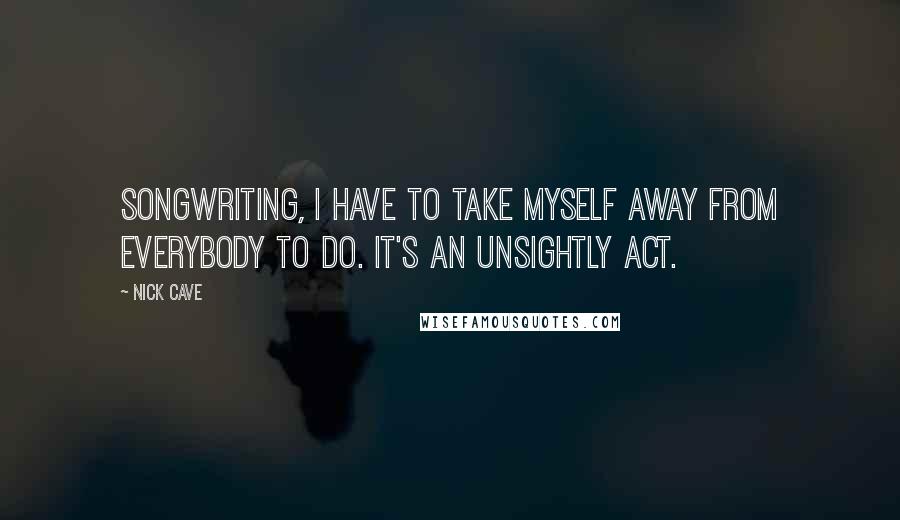 Nick Cave Quotes: Songwriting, I have to take myself away from everybody to do. It's an unsightly act.