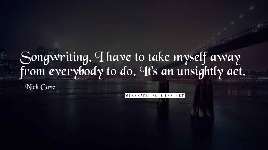 Nick Cave Quotes: Songwriting, I have to take myself away from everybody to do. It's an unsightly act.