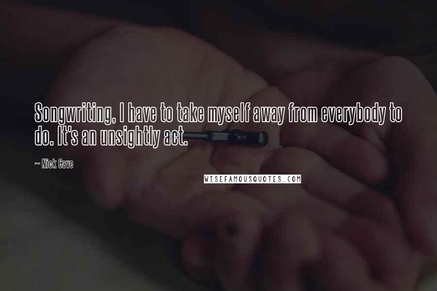 Nick Cave Quotes: Songwriting, I have to take myself away from everybody to do. It's an unsightly act.