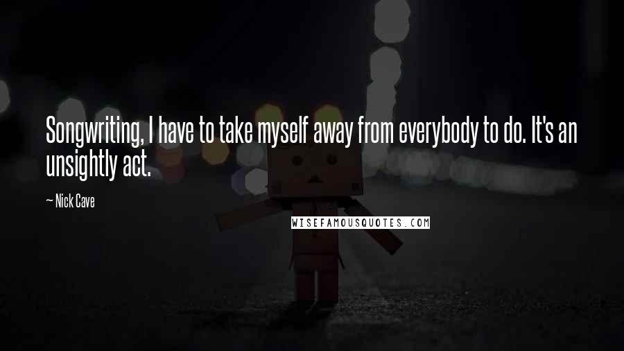 Nick Cave Quotes: Songwriting, I have to take myself away from everybody to do. It's an unsightly act.