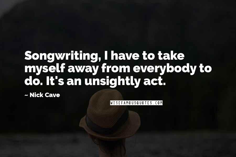 Nick Cave Quotes: Songwriting, I have to take myself away from everybody to do. It's an unsightly act.