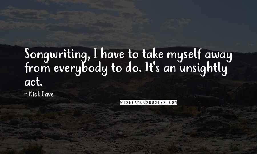 Nick Cave Quotes: Songwriting, I have to take myself away from everybody to do. It's an unsightly act.