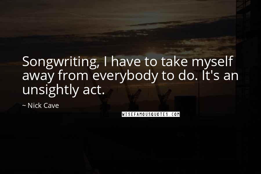 Nick Cave Quotes: Songwriting, I have to take myself away from everybody to do. It's an unsightly act.