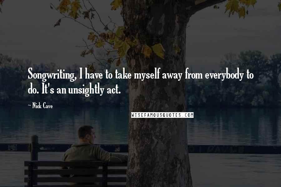 Nick Cave Quotes: Songwriting, I have to take myself away from everybody to do. It's an unsightly act.