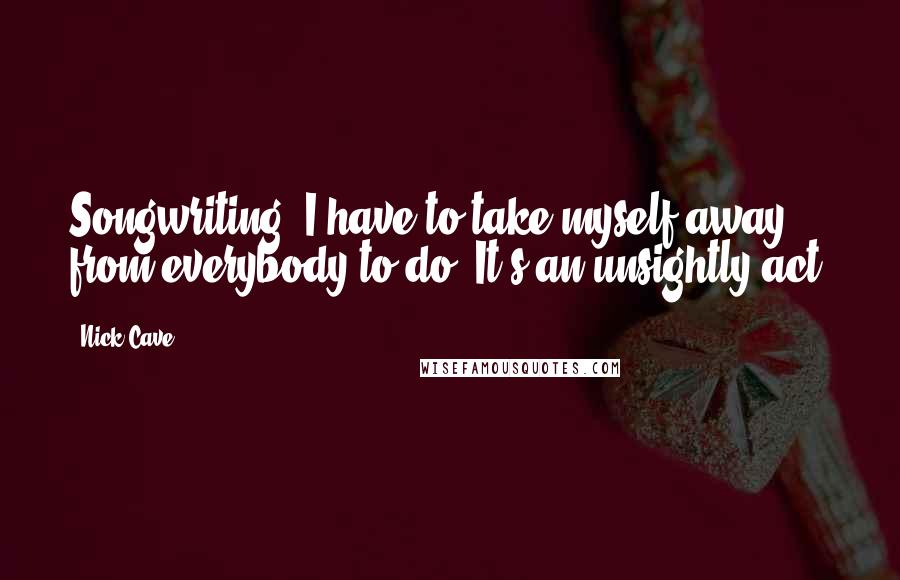 Nick Cave Quotes: Songwriting, I have to take myself away from everybody to do. It's an unsightly act.