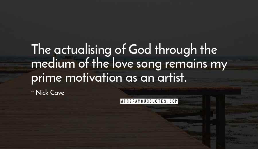 Nick Cave Quotes: The actualising of God through the medium of the love song remains my prime motivation as an artist.