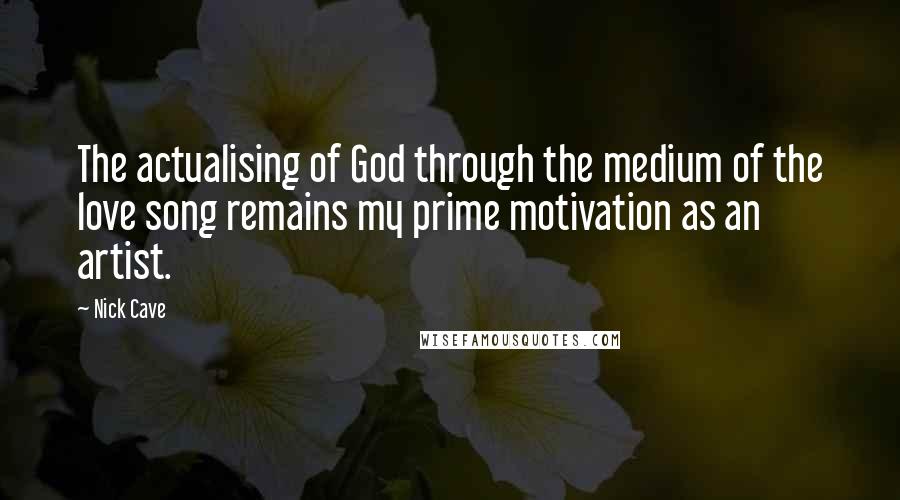 Nick Cave Quotes: The actualising of God through the medium of the love song remains my prime motivation as an artist.