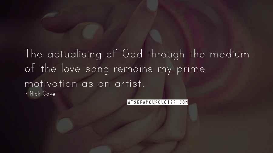 Nick Cave Quotes: The actualising of God through the medium of the love song remains my prime motivation as an artist.