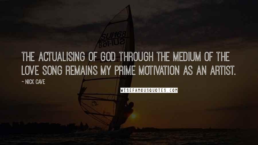 Nick Cave Quotes: The actualising of God through the medium of the love song remains my prime motivation as an artist.