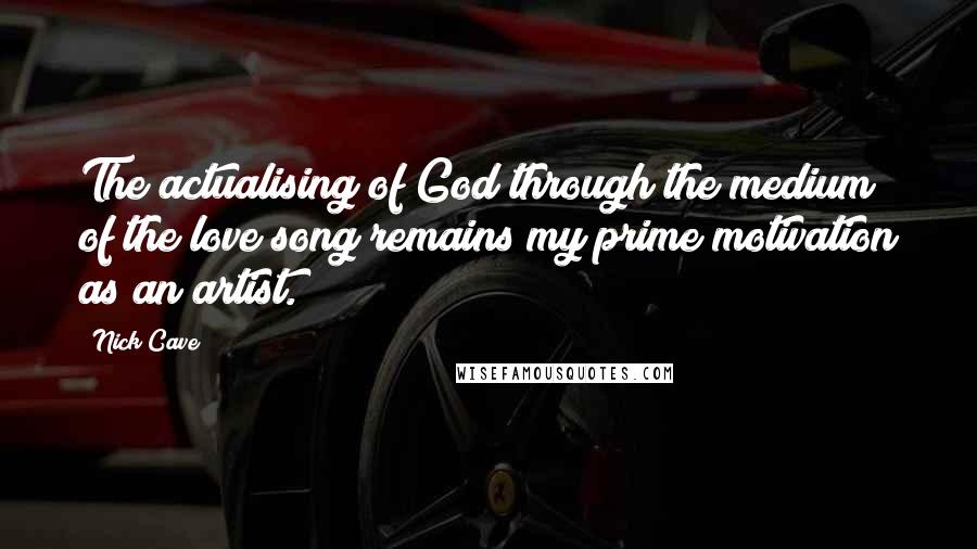 Nick Cave Quotes: The actualising of God through the medium of the love song remains my prime motivation as an artist.