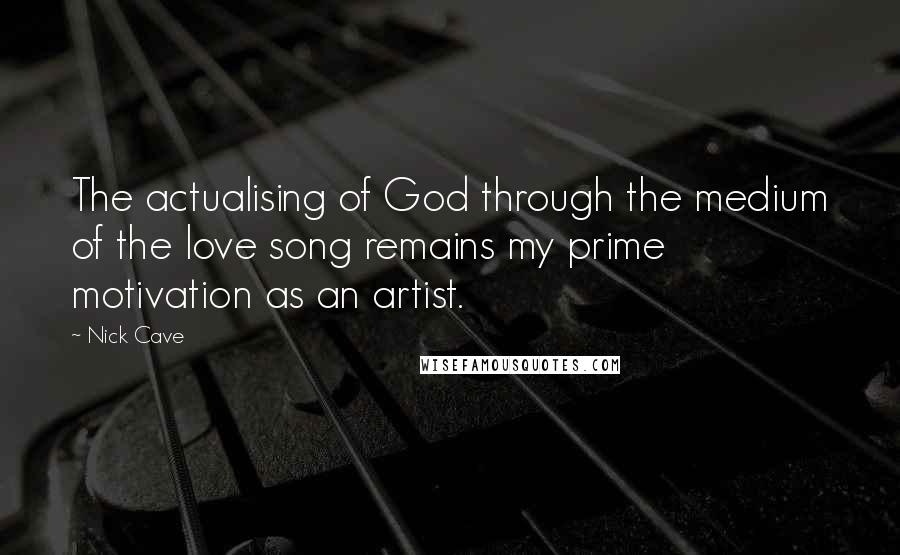 Nick Cave Quotes: The actualising of God through the medium of the love song remains my prime motivation as an artist.