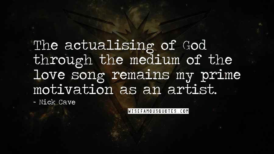 Nick Cave Quotes: The actualising of God through the medium of the love song remains my prime motivation as an artist.