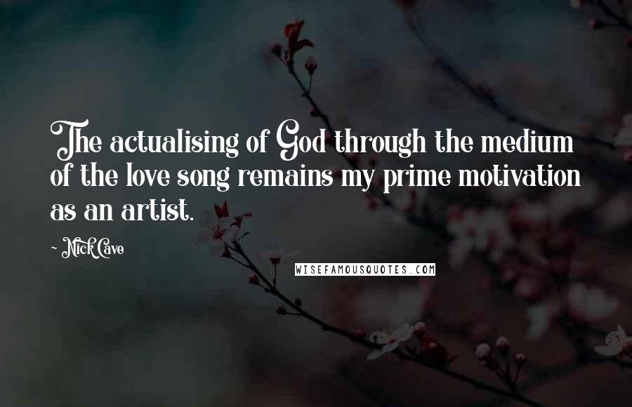 Nick Cave Quotes: The actualising of God through the medium of the love song remains my prime motivation as an artist.