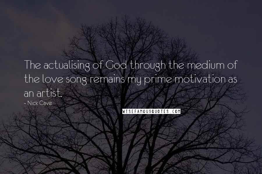 Nick Cave Quotes: The actualising of God through the medium of the love song remains my prime motivation as an artist.