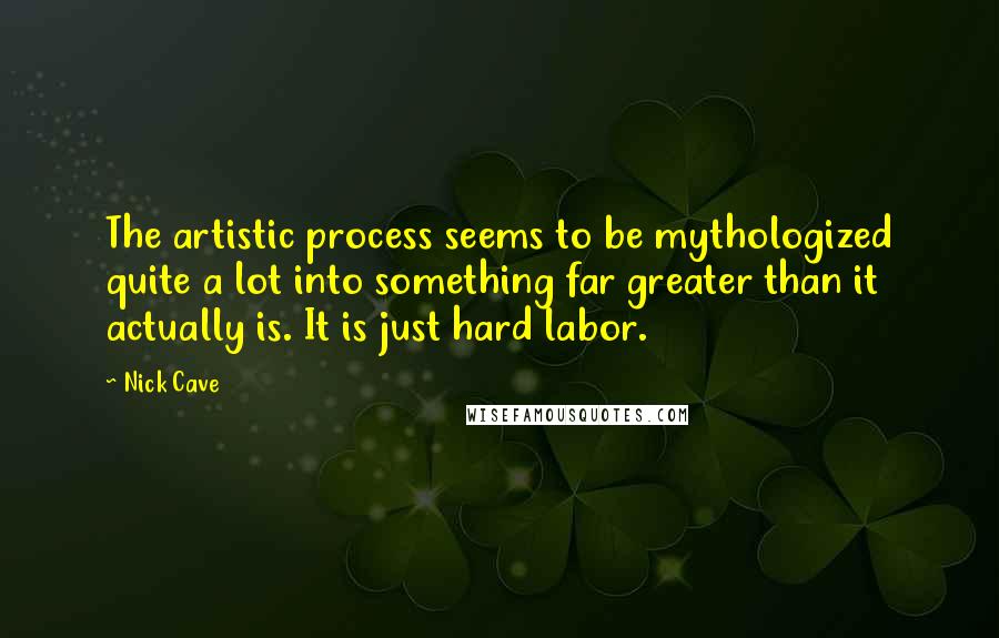 Nick Cave Quotes: The artistic process seems to be mythologized quite a lot into something far greater than it actually is. It is just hard labor.
