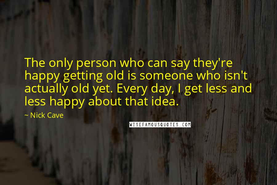 Nick Cave Quotes: The only person who can say they're happy getting old is someone who isn't actually old yet. Every day, I get less and less happy about that idea.