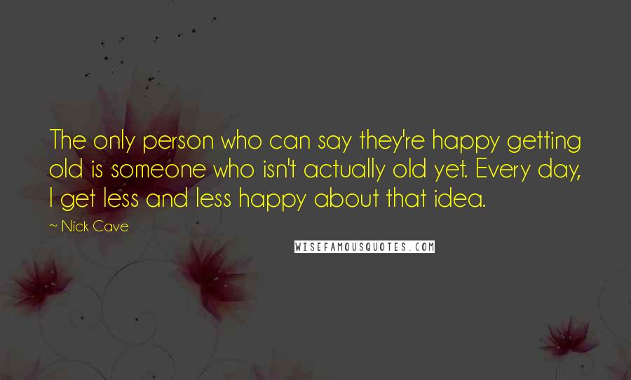 Nick Cave Quotes: The only person who can say they're happy getting old is someone who isn't actually old yet. Every day, I get less and less happy about that idea.