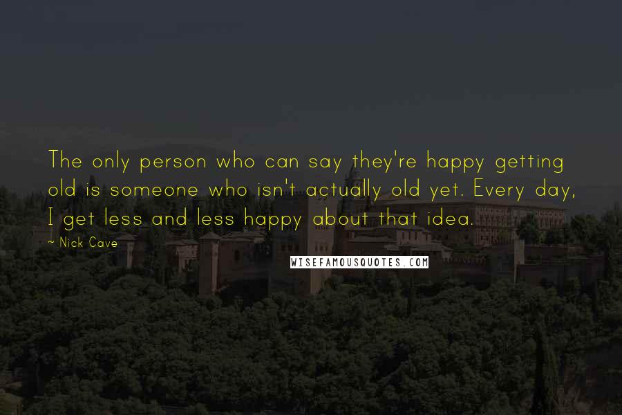 Nick Cave Quotes: The only person who can say they're happy getting old is someone who isn't actually old yet. Every day, I get less and less happy about that idea.