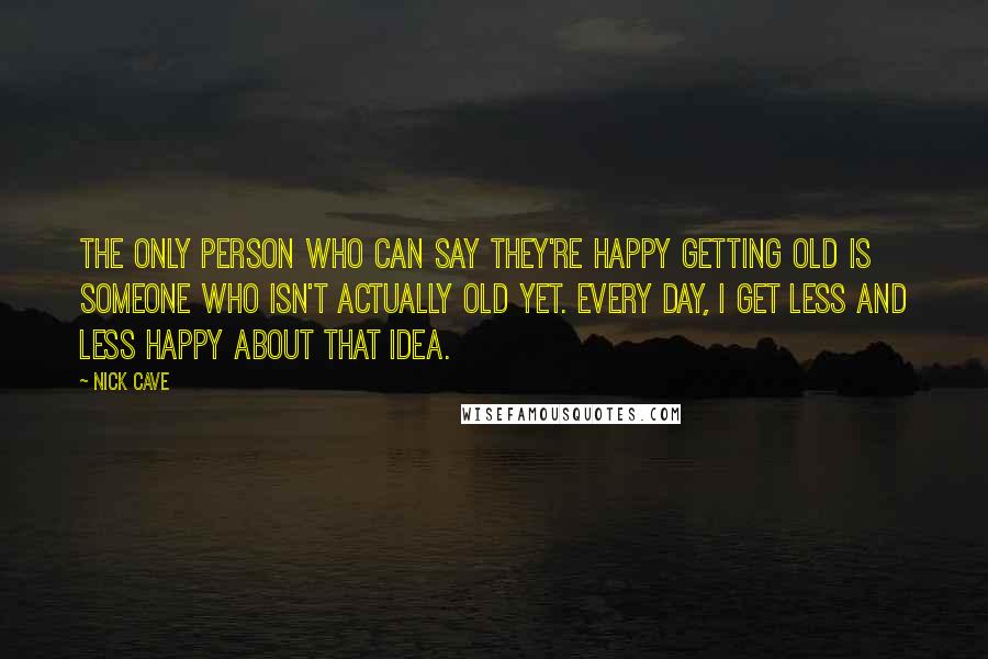 Nick Cave Quotes: The only person who can say they're happy getting old is someone who isn't actually old yet. Every day, I get less and less happy about that idea.