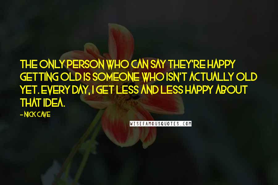 Nick Cave Quotes: The only person who can say they're happy getting old is someone who isn't actually old yet. Every day, I get less and less happy about that idea.