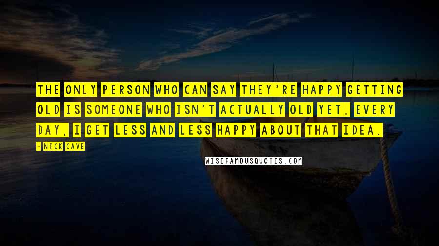 Nick Cave Quotes: The only person who can say they're happy getting old is someone who isn't actually old yet. Every day, I get less and less happy about that idea.