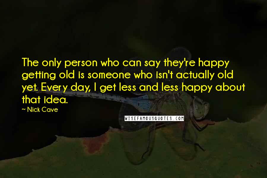 Nick Cave Quotes: The only person who can say they're happy getting old is someone who isn't actually old yet. Every day, I get less and less happy about that idea.